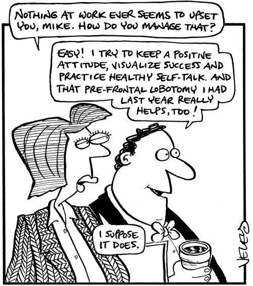 'Nothing at work ever seems to upset you, Mike. How do you manage that?' 'Easy! I try to keep a positive attitude, visualize success and practice healthy self-talk. And that pre-frontal lobotomy I had last year really helps, too!' 'I suppose it does.'