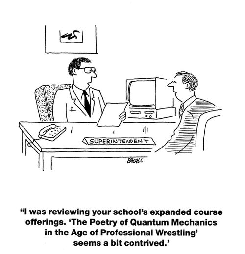'I was reviewing your school's expanded course offerings. 'The Poetry of Quantum Mechanics in the Age of Professional Wrestling' seems a bit contrived.'