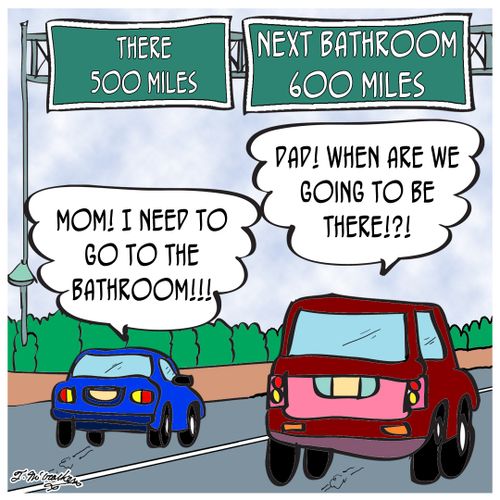 As kids in the car scream, 'Dad! when are we going to be there!?!' and 'Mom! I need to go to the bathroom!!!' they pass a sign that says, 'There, 500 Miles, Next Bathroom 600 Miles.' 
