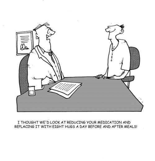 I thought we'd look at reducing your medication and replacing it with eight hugs a day before and after meals.