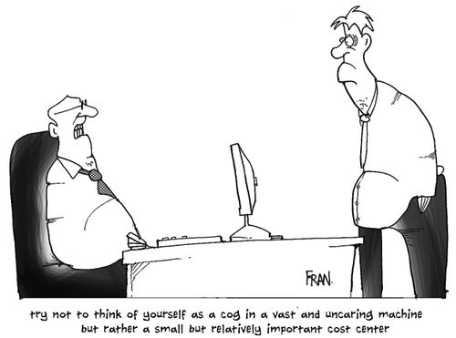 Try not to think of yourself as a cog in a vast and uncaring machine...but rather as a small but relatively important cost center.