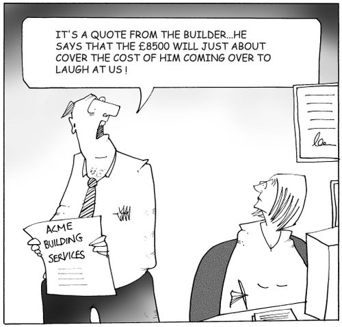 'It's a quote from the builder...he says that the ?8500 will just about cover the cost of him coming over to laugh at us!'