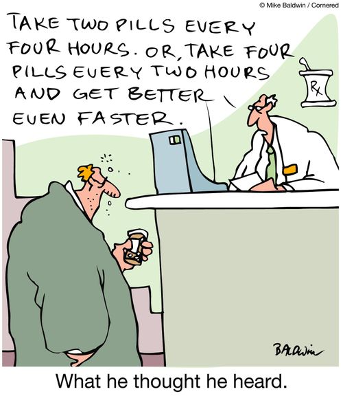 "Take two pills every four hours.  Or, take four pills every two hours and get better even faster."  What he thought he heard.