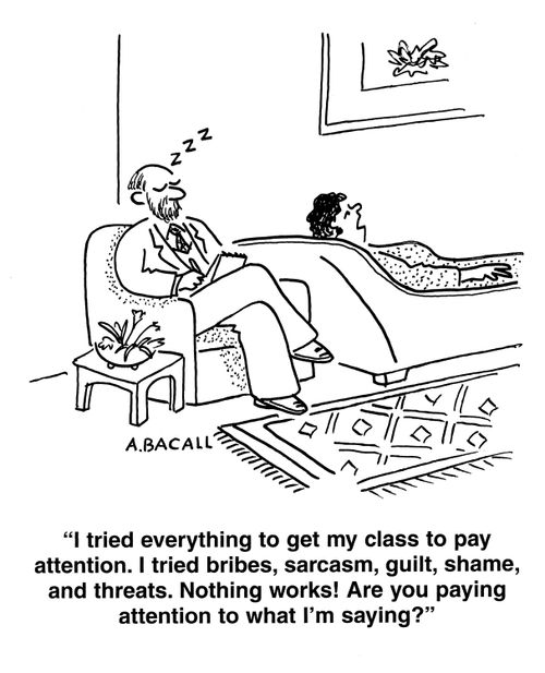 'I tried everything to get my class to pay attention.  I tried bribes, sarcasm, guilt, shame and threats.  Nothing works!  Are you paying attention to what I'm saying?'