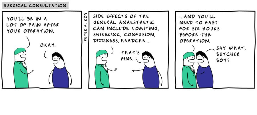 'You'll be in a lot of pain after your operation.' - 'Okay.' - 'Side effects of the general anaesthetic can include vomiting, shivering, confusion, dizziness, headache...' - 'That's fine.' - '...and you'll need to fast for six hours before the operation.'