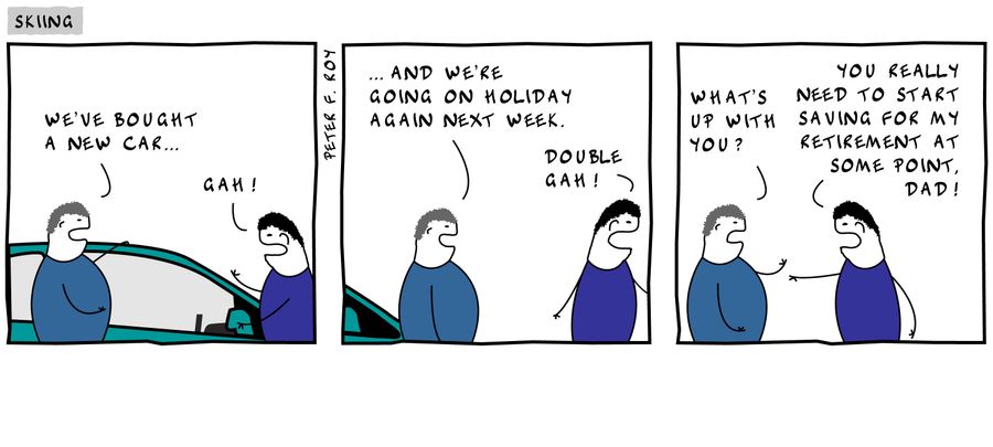 'We've bought a new car...' - 'Gah!' - '...and we're going on holiday again next week.' - 'Double gah!' - 'What's up with you?' - 'You really need to start saving for my retirement at some point, Dad!'