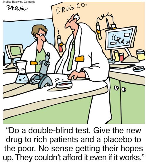 "Do a double-blind test. Give the new drug to rich patients and a placebo to the poor. No sense getting their hopes up. They couldn't afford it even if it works."