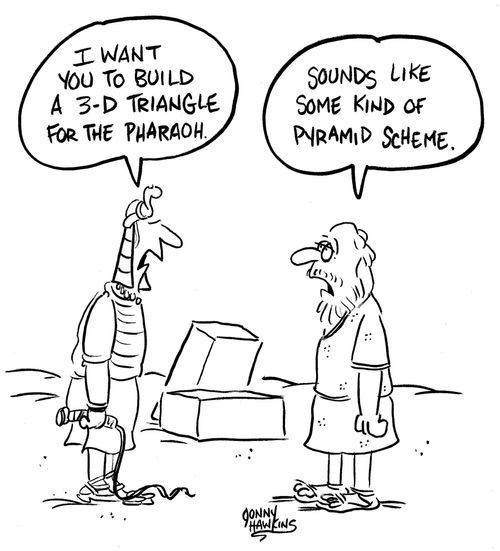 Egyptian: 'I want you to build a 3-D triangle for the Pharaoh.'  Slave says, 'Sounds like some kind of pyramid scheme.'
