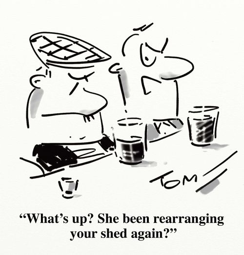'What's up? She been rearranging your shed again?'