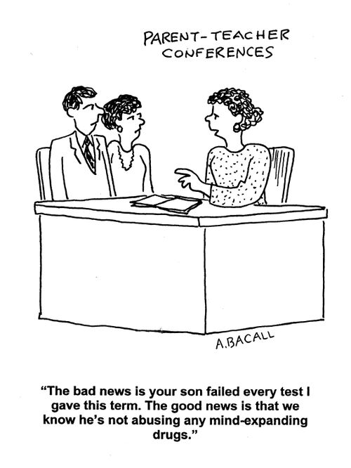 Parent-Teacher Conferences: 'The bad news is your son failed every test I gave this term. The good news is that we know he's not abusing any mind-expanding drugs.'