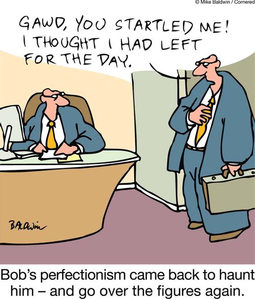 "Gawd! You startled me! I thought I had left for the day."   Bob's perfectionism came back to haunt him ??" and go over the figures again.