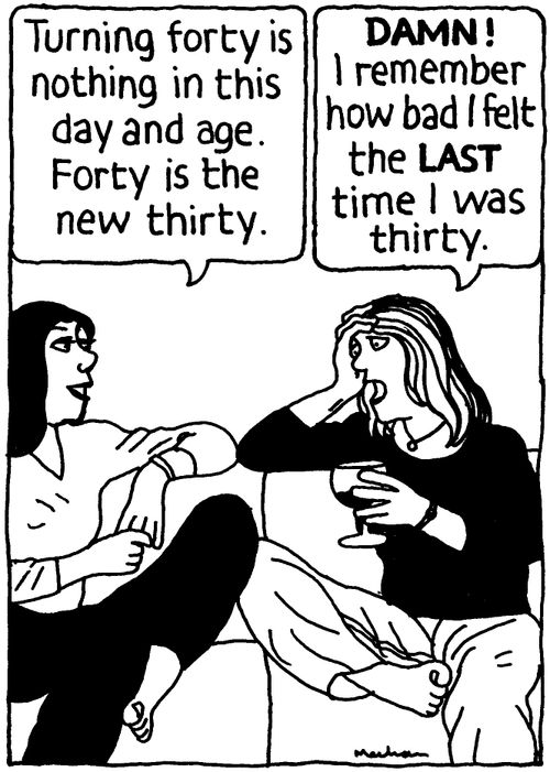 'Turning forty is nothing in this day and age. Forty is the new thirty.' 'Damn! I remember how bad I felt the LAST time I was thirty.'