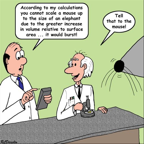 "According to my calculations you cannot scale a mouse up to the size of an elephant due to the greater increase in volume relative to surface area...it would burst!"