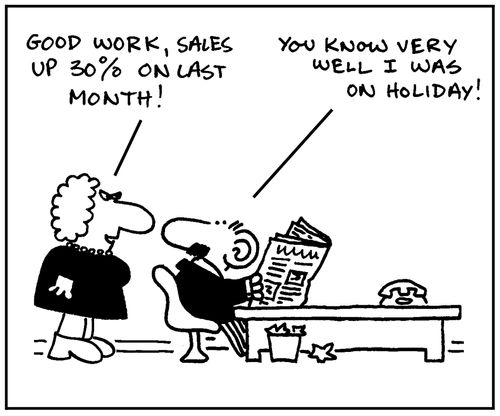 'Good work, sales up 30% on last month.' - 'You know very well I was on holiday.'