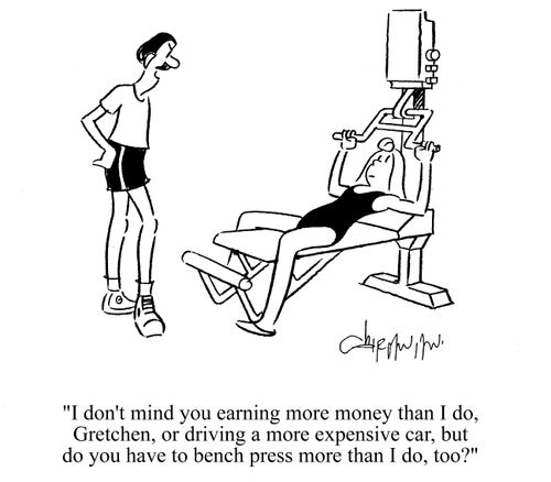 'I don't mind you earning more money than I do, Gretchen, or driving a more expensive car, but do you have to bench press more than I do, too?'