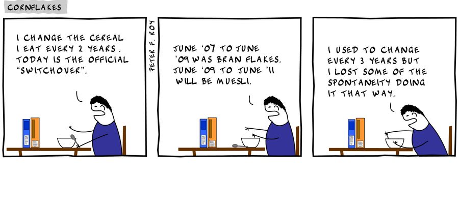 'I change the cereal I eat  every 2 years. Today is the official 'switchover'.' - 'June '07 to June '09 was bran flakes. June '09 to June '11 will be muesli.' - 'I used to change every three years but I lost some of the spontaneity doing it that way.'
