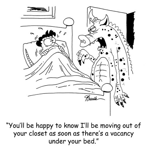 'You'll be happy to know I'll be moving out of your closet as soon as there's a vacancy under your bed.'