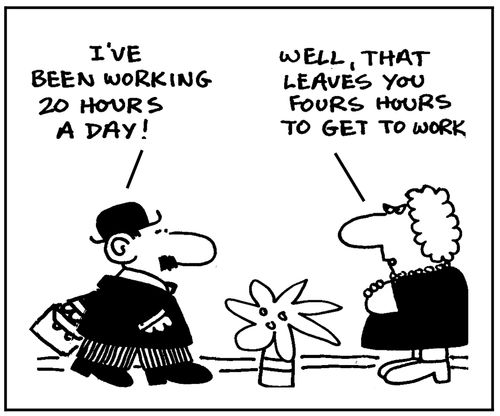 I've been working 20 hours a day. Well, that leaves you four hours to get to work.