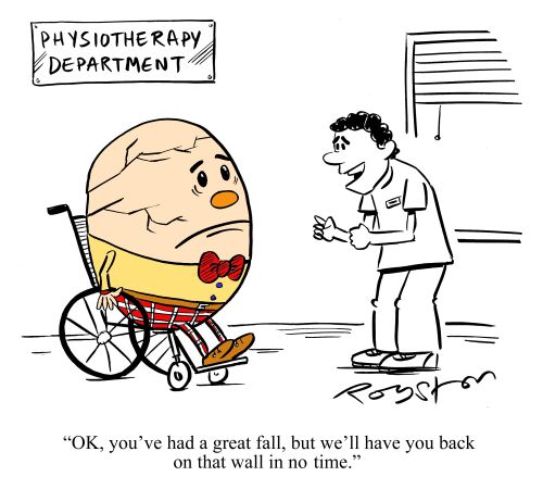 Physiotherapist tells Humpty Dumpty: 'OK, you've had a great fall, but we'll have you back on that wall in no time.'