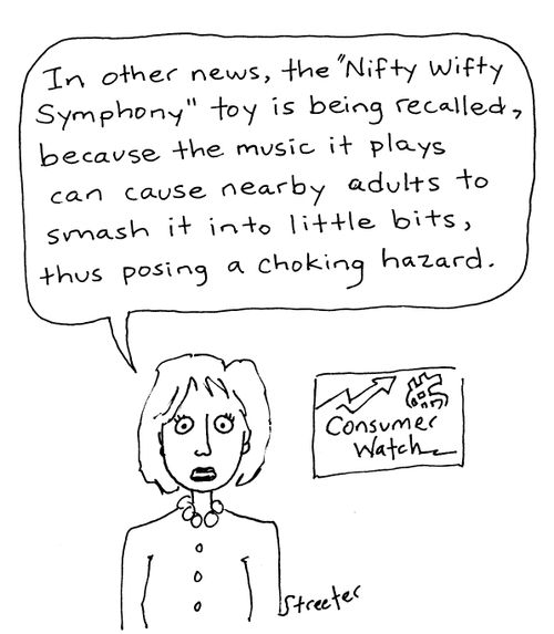 "In other news, the 'nifty wifty symphony' toy is being recalled, because the music it plays can cause nearby adults to smash it into little bits, thus posing a choking hazard."