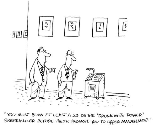 'You myst blow at least a 2.3 on the 'drunk with power' breathalizer before they'll promote you to upper management.'