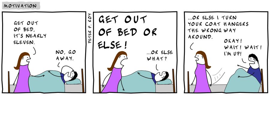 'Get out of bed. It's nearly eleven.' - 'No, go away.' - 'Get out of bed or else!' - '...or else what?' - '...or else I turn your coat hangers the wrong way around.' - 'Okay! Wait! Wait! I'm up!'