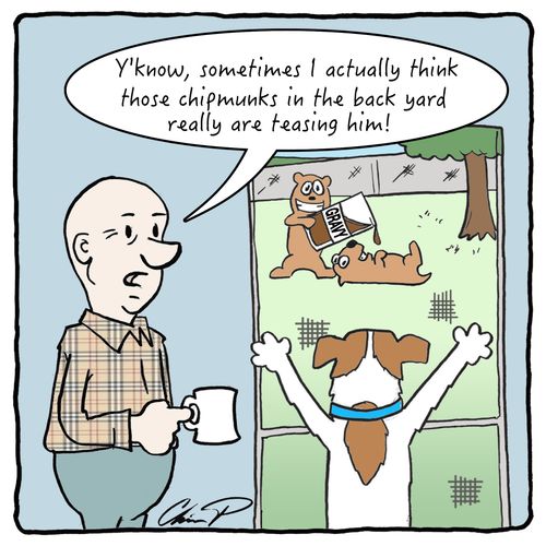 "Y'know, sometimes I actually think those chipmunks in the back yard really are teasing him!"