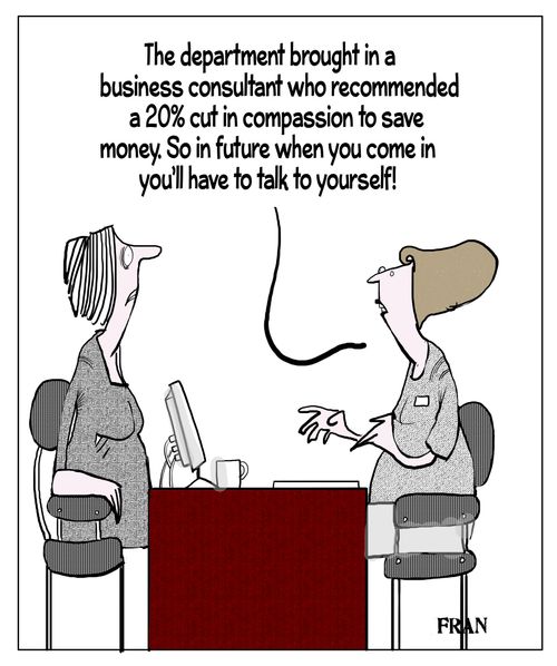 "The department brought in a business consultant who recommended a 20% cut in compassion to save money. So in future when you come in you'll have to talk to yourself!"