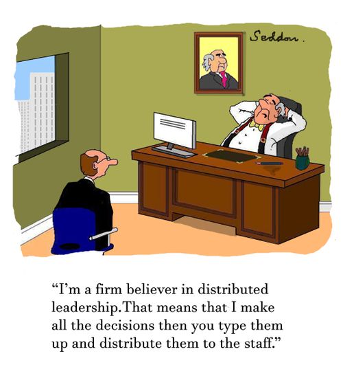 "I'm a firm believer in distributed leadership. That means that  I make all the decisions then you type them up and distribute them to the staff." 