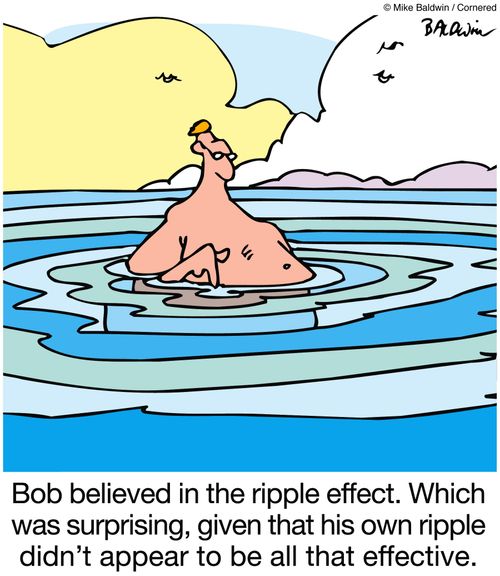 Bob believed in the ripple effect. Which was surprising, given that his own ripple didn't appear to be all that effective.