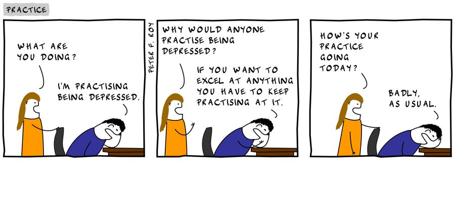 'What are you doing?' - 'I'm practising being depressed.' - 'Why would anyone practise being depressed?' - 'If you want to excel at anything you have to keep practising at it.' - 'If you want to excel at anything you have to keep practising at it.'