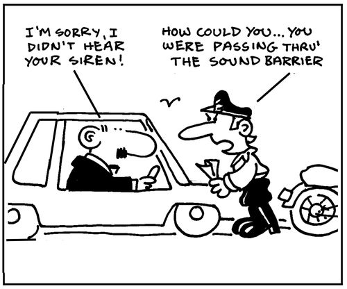 'I'm sorry, I didn't hear your siren.' 'How could you, you were passing through the sound barrier.'