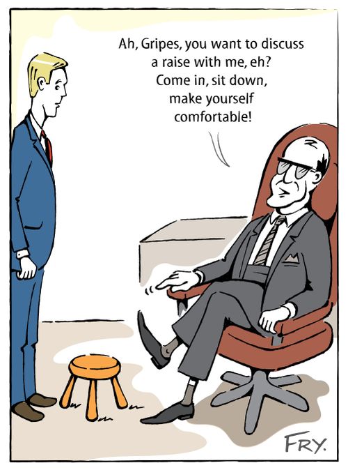 'Ah, Gripes, you want to discuss a raise with me, eh? Come in, sit down, make yourself comfortable!'