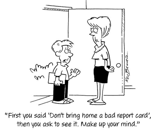 "First you said 'Don't bring home a bad report card', Then you ask to see it. Make up your mind."