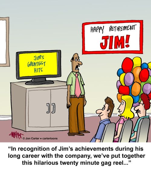 "In recognition of Jim's achievements during his long career with the company, we've put together this hilarious twenty minute gag reel..."