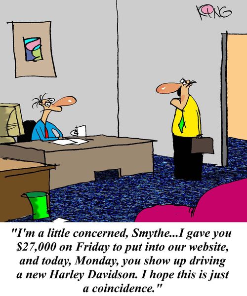 'I'm a little concerned, Smythe...I gave you $27,000 on Friday to put into our website, and today, Monday, you show up driving a new motorbike.  I hope this is just a coincidence.'
