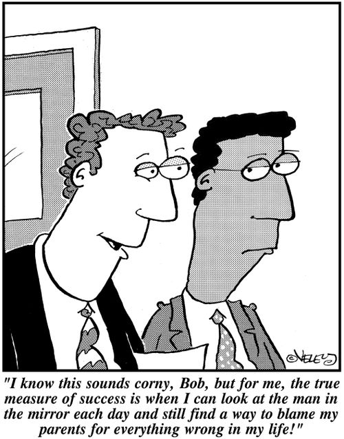 "I know this sounds corny, Bob, but for me, the true measure of success is when I can look at the man in the mirror each day and still find a way to blame my parents for everything wrong in my life!"