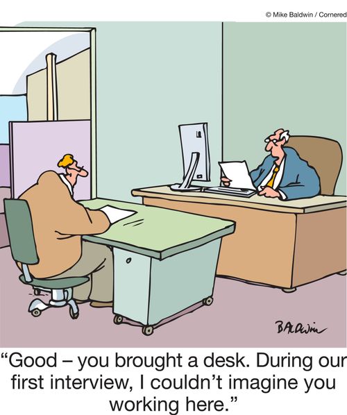 "Good - you brought a desk. During our first interview, I couldn't imagine you working here."