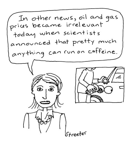 "In other news, oil and gas prices became irrelevant today when scientists announced that pretty much anything can run on caffeine."