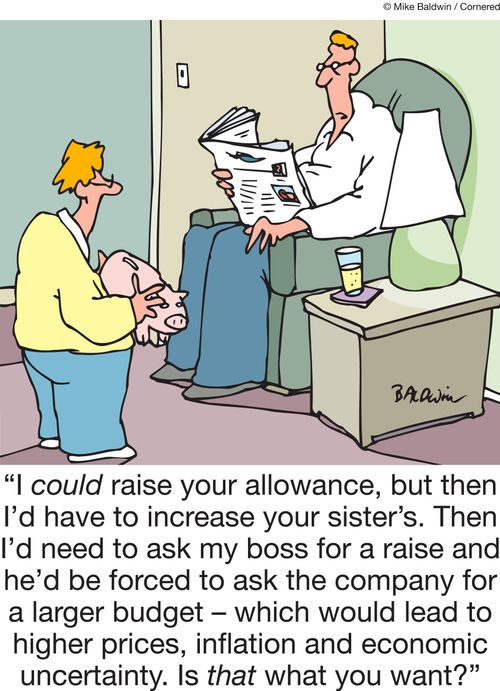"I could raise your allowance, but then I'd have to increase your sister's. Then I'd need to ask my boss for a raise and he'd be forced to ask the company for a larger budget â�� which would lead to higher prices, inflation and economic uncertainty...."