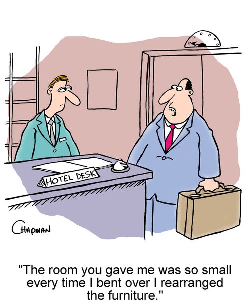 The room you gave me was so small every time I bent over I rearranged the furniture.