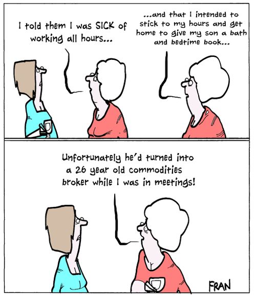"I told them I was sick of working all hours...and that I intended to stick to my hours and get home to give my son a bath and bedtime book....unfortunately he'd turned into a 26 year old commodities broker while I was in meetings!"