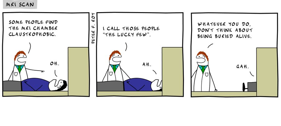 'Some people find the MRI chamber claustrophobic.' - 'Oh.' - 'I call those people 'the lucky few'.' - 'Ah.' - 'Whatever you do don't think about being buried alive.' - 'Gah.' - 