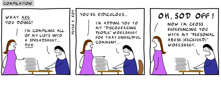 'What are you doing?' - 'I'm compiling all of my lists into a spreadsheet... duh.' - 'You're ridiculous...' - 'I'm adding you to my 'discouraging people' worksheet for that unhelpful comment.' - 'Oh, sod off!' - 'Now I'm cross referencing you with my 'per