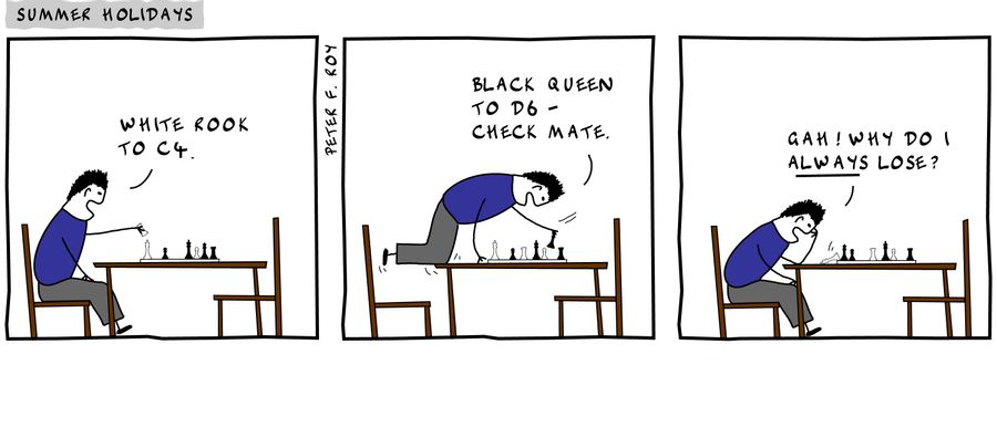 White rook to C4. - '' - 'Black Queen to D6 - check mate.' - '' - 'Gah! Why do I always lose?' - '' - 