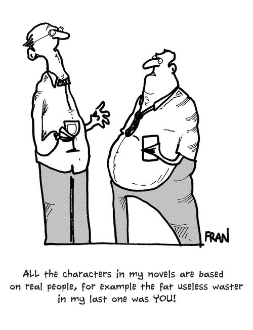 'All the characters in my novels are based on real people, for example the fat useless waster in my last one was you!'