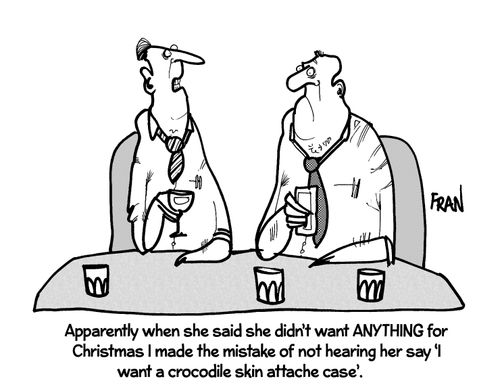 'Apparently when she said she didn't want ANYTHING for Christmas I made the mistake of not hearing her say 'I want a crocodile skin attache case'.'