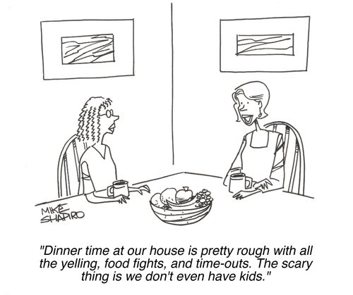 'Dinner time at our house is pretty rough with all the yelling, food fights, and time-outs. The scary thing is we don't even have kids.'