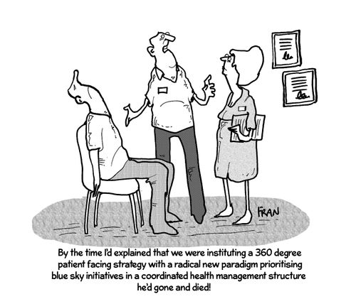 'By the time I'd explained that we were instituting a 360 degree patient facing strategy with a radical new paradigm prioritising blue sky initiatives in a coordinated health management structure he'd gone and died!'