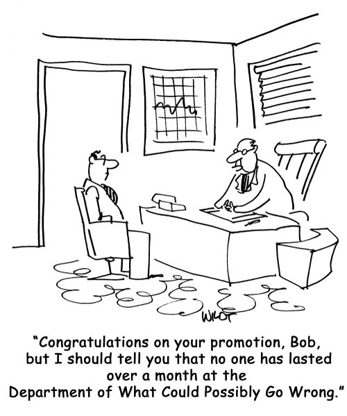 Congratulations on your promotion, Bob, but I should tell you that no one has lasted over a month at the Department of What Could Possibly Go Wrong.